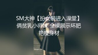 SM大神【扮女装进入澡堂】俩贫乳小师妹 全裸展示环肥艳瘦身材