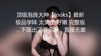 顶级泡良大神【looks】最新极品学妹 太美了 好嫩 完整版，下面出了很多水，直接无套插入干