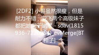 [2DF2] 小哥虽然很瘦，但是耐力不错，双飞两个高级妹子都把她们干趴了 - soav(1815936-7220954)_evMerge[BT种子]