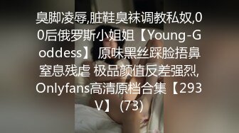 臭脚凌辱,脏鞋臭袜调教私奴,00后俄罗斯小姐姐【Young-Goddess】 原味黑丝踩脸捂鼻窒息残虐 极品颜值反差强烈,Onlyfans高清原档合集【293V】 (73)