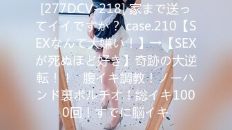 [277DCV-218] 家まで送ってイイですか？ case.210【SEXなんて大嫌い！】→【SEXが死ぬほど好き】奇跡の大逆転！！⇒腹イキ調教！ノーハンド裏ポルチオ！総イキ1000回！すでに脳イキ