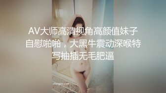 AV大师高清视角高颜值妹子自慰啪啪，大黑牛震动深喉特写抽插无毛肥逼