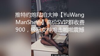 推特约炮私拍大神【YuWangManShen 】高价SVIP群收费900，极品女神炮击啪啪震撼！