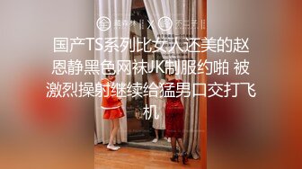 国产TS系列比女人还美的赵恩静黑色网袜JK制服约啪 被激烈操射继续给猛男口交打飞机