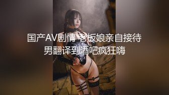 国产AV剧情 老板娘亲自接待男翻译到酒吧疯狂嗨