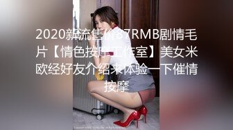 2020新流售价87RMB剧情毛片【情色按摩工作室】美女米欧经好友介绍来体验一下催情按摩