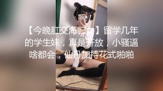 【今晚肛交海归女】留学几年的学生妹，真是开放，小骚逼啥都会，仙丹加持花式啪啪