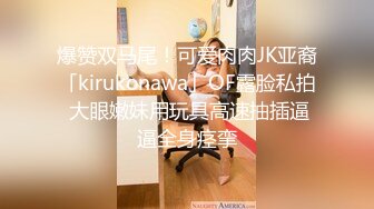 爆赞双马尾！可爱肉肉JK亚裔「kirukonawa」OF露脸私拍 大眼嫩妹用玩具高速抽插逼逼全身痉挛