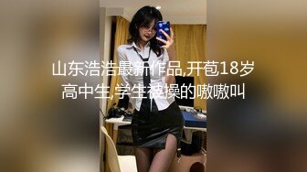 山东浩浩最新作品,开苞18岁高中生,学生被操的嗷嗷叫