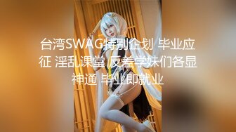 台湾SWAG特别企划 毕业应征 淫乱课堂 反差学妹们各显神通 毕业即就业