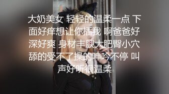 大奶美女 轻轻的温柔一点 下面好痒想让你插我 啊爸爸好深好爽 身材丰腴大肥臀小穴舔的受不了操的呻吟不停 叫声好听很温柔