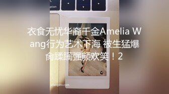 衣食无忧华裔千金Amelia Wang行为艺术下海 被生猛爆肏蹂躏强颜欢笑！2