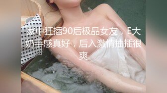 家中狂插90后极品女友，E大奶手感真好，后入激情抽插很爽