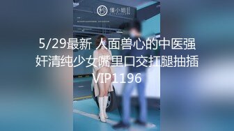 5/29最新 人面兽心的中医强奸清纯少女嘴里口交扛腿抽插VIP1196