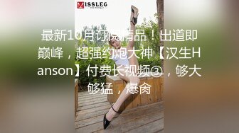 最新10月订阅精品！出道即巅峰，超强约炮大神【汉生Hanson】付费长视频③，够大够猛，爆肏