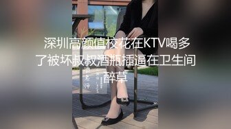  深圳高颜值校花在KTV喝多了被坏叔叔酒瓶插逼在卫生间醉草