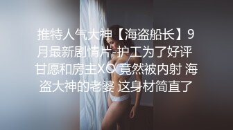 推特人气大神【海盗船长】9月最新剧情片-护工为了好评 甘愿和房主XO 竟然被内射 海盗大神的老婆 这身材简直了