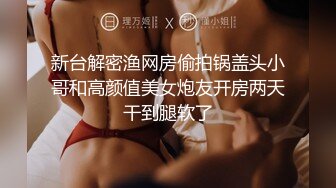 新台解密渔网房偷拍锅盖头小哥和高颜值美女炮友开房两天干到腿软了