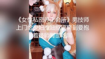 《女性私密养生会所》男技师上门给少妇推油抠逼爽到要抱着技师臀部吃屌