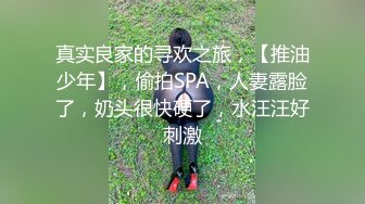 真实良家的寻欢之旅，【推油少年】，偷拍SPA，人妻露脸了，奶头很快硬了，水汪汪好刺激