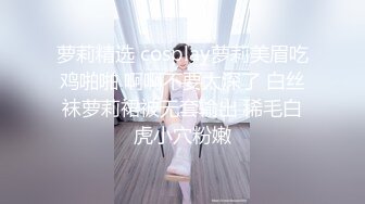 萝莉精选 cosplay萝莉美眉吃鸡啪啪 啊啊不要太深了 白丝袜萝莉裙被无套输出 稀毛白虎小穴粉嫩