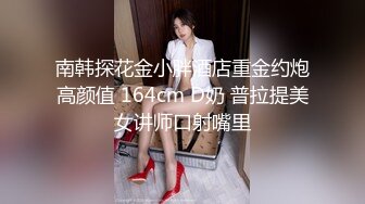 南韩探花金小胖酒店重金约炮高颜值 164cm D奶 普拉提美女讲师口射嘴里