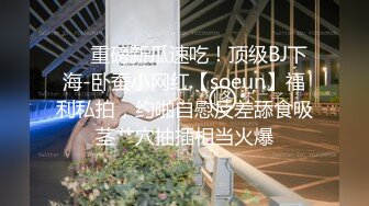 ❤️重磅新瓜速吃！顶级BJ下海-卧蚕小网红【soeun】福利私拍，约啪自慰反差舔食吸茎艹穴抽插相当火爆