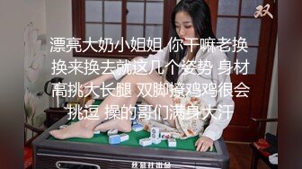 漂亮大奶小姐姐 你干嘛老换 换来换去就这几个姿势 身材高挑大长腿 双脚撩鸡鸡很会挑逗 操的哥们满身大汗