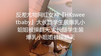 反差尤物网红女神『HKsweetbaby』大长腿学生装爆乳小姐姐被操翻天,大长腿学生装爆乳小姐姐被操翻天