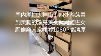 国内厕拍大神街上四处游荡看到美腿的漂亮美女就尾随进女厕偷窥人家嘘嘘1080P高清原版