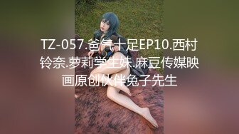 TZ-057.爸气十足EP10.西村铃奈.萝莉学生妹.麻豆传媒映画原创伙伴兔子先生