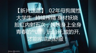 【新片速遞】  02年母狗属性大学生✅持续榨精 身材妖娆 脸红内射五次，妹妹身上全身青春的气息，玩的开,放的开,才能彻底的舒服！