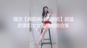 骚货【祸国殃民的表姐】超猛的表姐女女激情啪啪合集