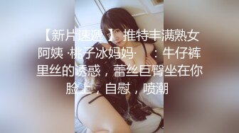 【新片速遞 】 推特丰满熟女阿姨 ·桃子冰妈妈· ♈：牛仔裤里丝的诱惑，蕾丝巨臀坐在你脸上，自慰，喷潮 