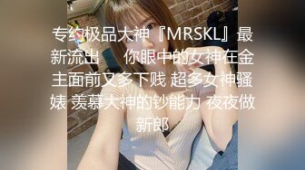 专约极品大神『MRSKL』最新流出❤️你眼中的女神在金主面前又多下贱 超多女神骚婊 羡慕大神的钞能力 夜夜做新郎