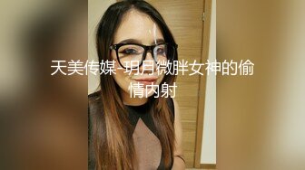 天美传媒-玥月微胖女神的偷情内射