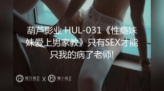 葫芦影业 HUL-031《性瘾妹妹爱上男家教》只有SEX才能只我的病了老师!