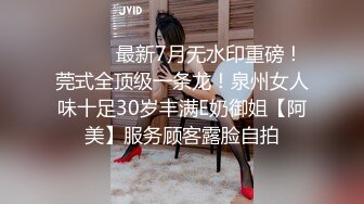 ⚫️⚫️最新7月无水印重磅！莞式全顶级一条龙！泉州女人味十足30岁丰满E奶御姐【阿美】服务顾客露脸自拍