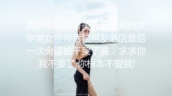 酒店偷拍丰臀美乳颜值高的大学美女放假后和男友酒店最后一次肏逼被干哭了说：求求你,我不要了,你根本不爱我!