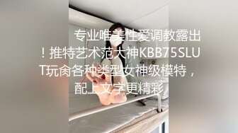 ⚫️⚫️专业唯美性爱调教露出！推特艺术范大神KBB75SLUT玩肏各种类型女神级模特，配上文字更精彩