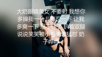 大奶眼镜美女 不要射 我想你多操我一会儿再忍一下 让我多爽一下 忍不住了 扒着双腿说说笑笑被小哥无套猛怼 奶子哗哗