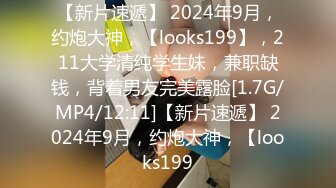 【新片速遞】 2024年9月，约炮大神，【looks199】，211大学清纯学生妹，兼职缺钱，背着男友完美露脸[1.7G/MP4/12:11]【新片速遞】 2024年9月，约炮大神，【looks199