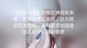 【开发探索】外围女神周末来袭，甜美苗条又听话，这大屌实在太恐怖，强烈要求加润滑油才让干，精彩香艳