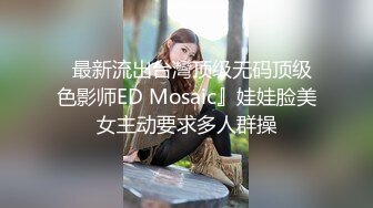   最新流出台灣顶级无码顶级色影师ED Mosaic』娃娃脸美女主动要求多人群操