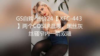 GS自购-售价24【 KFC-443 】两个COSER逛展。黑丝灰丝骚窄内一箭双雕