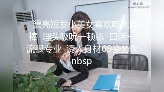    漂亮短发小美女喜欢吃大肉棒  埋头吸吮一顿舔  口活一流很专业  诱人身材69姿势&nbsp