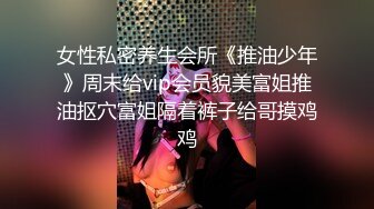 女性私密养生会所《推油少年》周末给vip会员貌美富姐推油抠穴富姐隔着裤子给哥摸鸡鸡