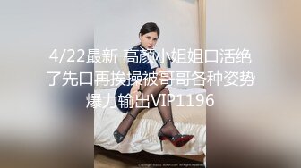 4/22最新 高颜小姐姐口活绝了先口再挨操被哥哥各种姿势爆力输出VIP1196