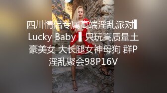 四川情侣专属高端淫乱派对▌Lucky Baby ▌只玩高质量土豪美女 大长腿女神母狗 群P淫乱聚会98P16V