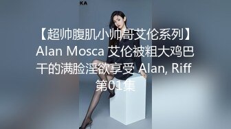 【超帅腹肌小帅哥艾伦系列】Alan Mosca 艾伦被粗大鸡巴干的满脸淫欲享受 Alan, Riff 第01集